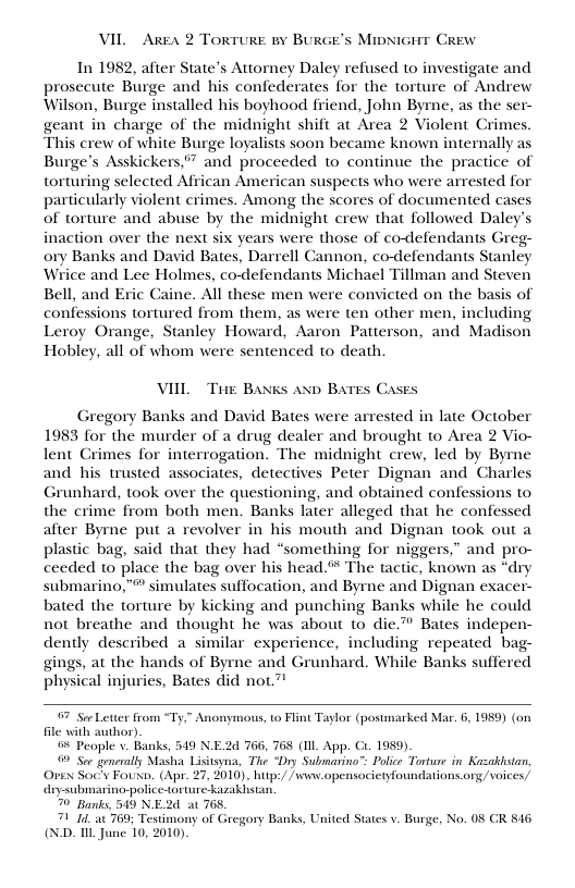 VIL Area 2 Torture By BURGE’s MpNiGHT Crew In 1982, after State’s Attorney Daley refused to investigate and prosecute Burge and his confederates for the torture of Andrew Wilson, Burge installed his boyhood friend, John Byrne, as the ser- geant in charge of the midnight shift at Area 2 Violent Crimes. This crew of white Burge loyalists soon became known internally as Burge’s Asskickers,” and proceeded to continue the practice of torturing selected African American suspects who were arrested for particularly violent crimes. Among the scores of documented cases of torture and abuse by the midnight crew that followed Daley inaction over the next six years were those of co-defendants Greg- ory Banks and David Bates, Darrell Cannon, co-defendants Stanley Wrice and Lee Holmes, co-defendants Michael Tillman and Steven Bell, and Eric Caine. All these men were convicted on the basis of confessions tortured from them, as were ten other men, including Leroy Orange, Stanley Howard, Aaron Patterson, and Madison Hobley, all of whom were sentenced to death. VIIL Tie Baxks aND BATES Cases Gregory Banks and David Bates were arrested in late October 1983 for the murder of a drug dealer and brought to Area 2 Vio- lent Crimes for interrogation. The midnight crew, led by Byre and his trusted associates, detectives Peter Dignan and Charles Grunhard, took over the questioning, and obtained confessions to the crime from both men. Banks later alleged that he confessed after Byme put a revolver in his mouth and Dignan took out a plastic bag, said that they had “something for niggers,” and pro- ceeded to place the bag over his head ™ The tactic, known as *dry submarino,” simulates suffocation, and Byrne and Dignan exacer- bated the torture by kicking and punching Banks while he could not breathe and thought he was about to die.” Bates indepen- dently described a similar experience, including repeated bag- gings, at the hands of Byrne and Grunhard. While Banks suffered physical injuries, Bates did not.” 7 See Letter from Ty file ith author) 0% People . Banks, 549 N.E2d 766, 768 (IIL App. Gt. 1959) 9 See geneally Masha Lisitsyna, The “Dry Submarino”™ Police Torture in Kazaklstan, Orex Soc’y Foun. (Apr. 27, 2010). bitp:/ /wwnv.opensocietyfoundations org /voices/ diy-submarino-police-torture kazakhstan. 70 Banks, 549 NE2d at 768, 71 T4 at 769; Testimony of Gregory Banks, U (N.D. T June 10, 2010, Anonymous, 1o Flint Taylor (postmarked Mar. 6, 1989) (on ited States v. Burge, No. 08 CR 816